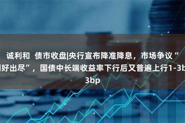 诚利和  债市收盘|央行宣布降准降息，市场争议“利好出尽”，国债中长端收益率下行后又普遍上行1-3bp