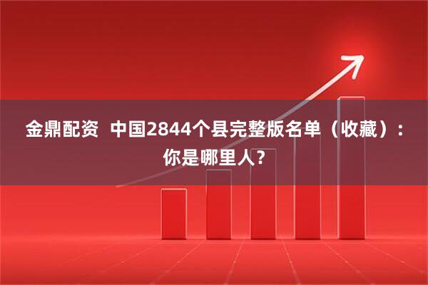金鼎配资  中国2844个县完整版名单（收藏）：你是哪里人？