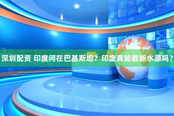 深圳配资 印度河在巴基斯坦？印度真能截断水源吗？
