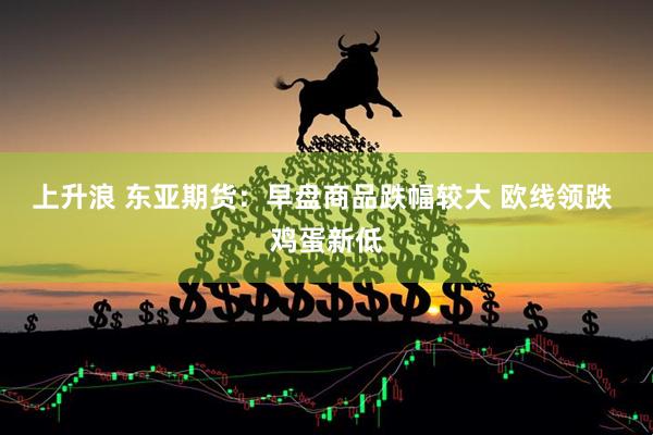 上升浪 东亚期货：早盘商品跌幅较大 欧线领跌 鸡蛋新低