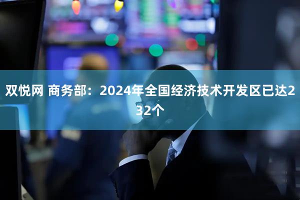 双悦网 商务部：2024年全国经济技术开发区已达232个