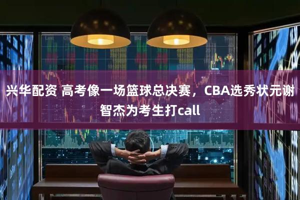 兴华配资 高考像一场篮球总决赛，CBA选秀状元谢智杰为考生打call