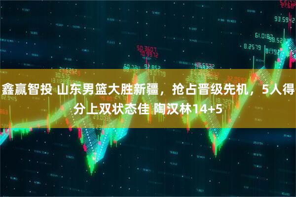鑫赢智投 山东男篮大胜新疆，抢占晋级先机，5人得分上双状态佳 陶汉林14+5