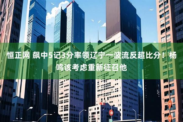 恒正网 飙中5记3分率领辽宁一波流反超比分！杨鸣该考虑重新征召他