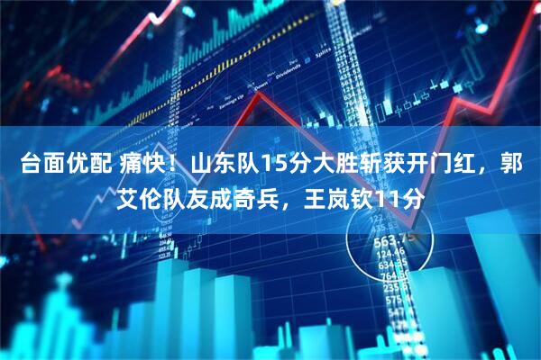 台面优配 痛快！山东队15分大胜斩获开门红，郭艾伦队友成奇兵，王岚钦11分