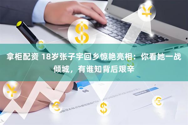 拿柜配资 18岁张子宇回乡惊艳亮相：你看她一战倾城，有谁知背后艰辛