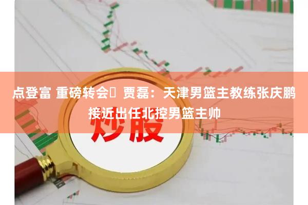 点登富 重磅转会️贾磊：天津男篮主教练张庆鹏接近出任北控男篮主帅