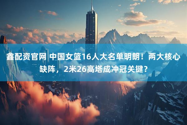 鑫配资官网 中国女篮16人大名单明朗！两大核心缺阵，2米26高塔成冲冠关键？