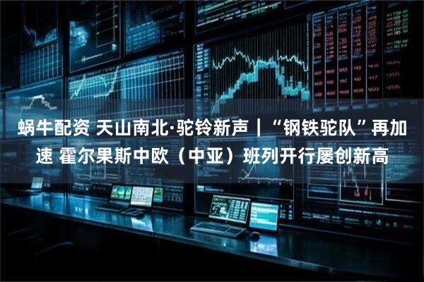 蜗牛配资 天山南北·驼铃新声｜“钢铁驼队”再加速 霍尔果斯中欧（中亚）班列开行屡创新高
