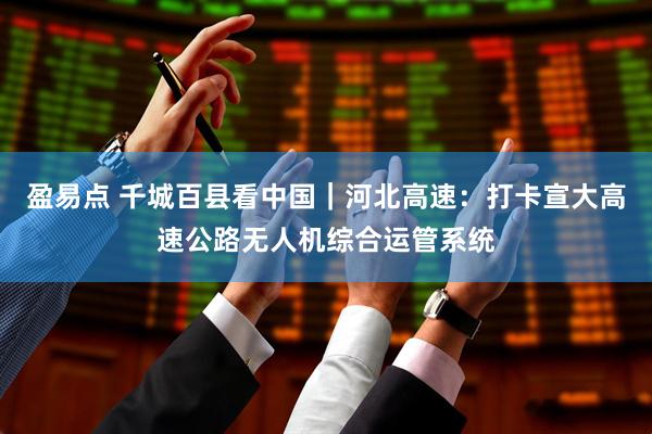 盈易点 千城百县看中国｜河北高速：打卡宣大高速公路无人机综合运管系统