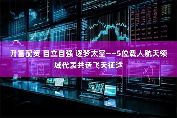 升富配资 自立自强 逐梦太空——5位载人航天领域代表共话飞天征途