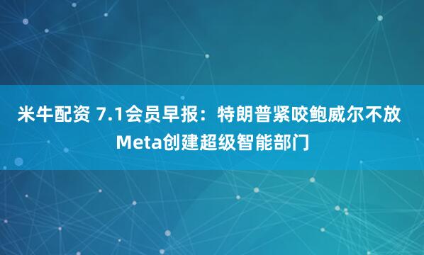 米牛配资 7.1会员早报：特朗普紧咬鲍威尔不放 Meta创建超级智能部门