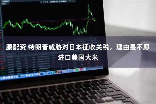 鹏配资 特朗普威胁对日本征收关税，理由是不愿进口美国大米