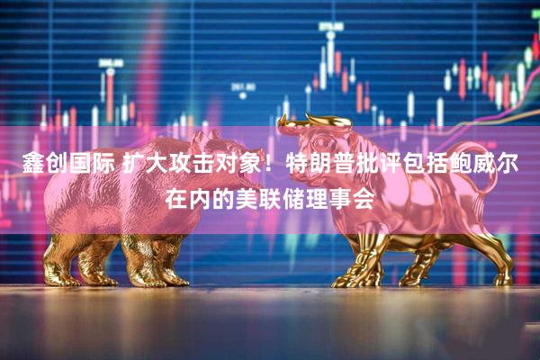 鑫创国际 扩大攻击对象！特朗普批评包括鲍威尔在内的美联储理事会