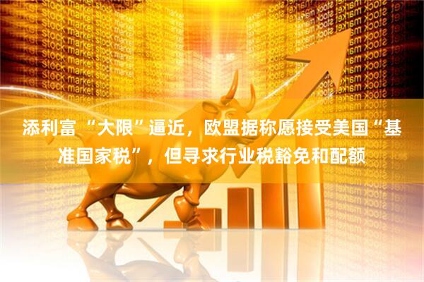 添利富 “大限”逼近，欧盟据称愿接受美国“基准国家税”，但寻求行业税豁免和配额