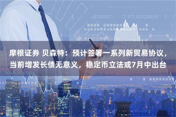 摩根证券 贝森特：预计签署一系列新贸易协议，当前增发长债无意义，稳定币立法或7月中出台