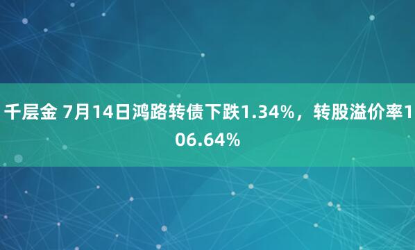 千层金 7月14日鸿路转债下跌1.34%，转股溢价率106.64%