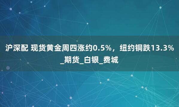 沪深配 现货黄金周四涨约0.5%，纽约铜跌13.3%_期货_白银_费城