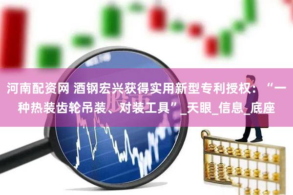 河南配资网 酒钢宏兴获得实用新型专利授权：“一种热装齿轮吊装、对装工具”_天眼_信息_底座