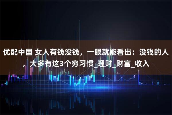 优配中国 女人有钱没钱，一眼就能看出：没钱的人，大多有这3个穷习惯_理财_财富_收入