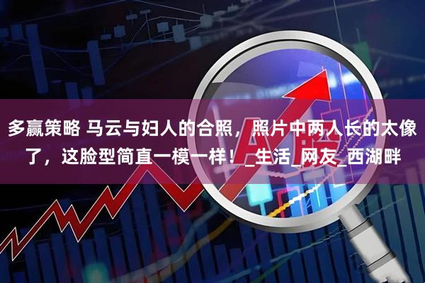 多赢策略 马云与妇人的合照，照片中两人长的太像了，这脸型简直一模一样！_生活_网友_西湖畔