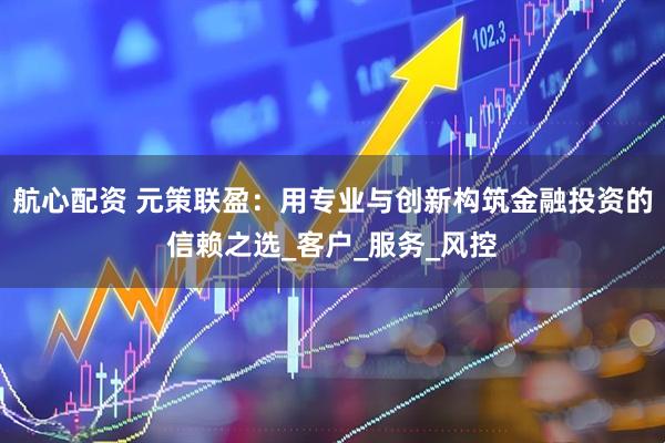 航心配资 元策联盈：用专业与创新构筑金融投资的信赖之选_客户_服务_风控