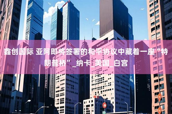 鑫创国际 亚阿即将签署的和平协议中藏着一座“特朗普桥”_纳卡_美国_白宫