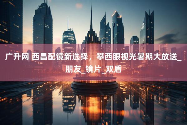 广升网 西昌配镜新选择，攀西眼视光暑期大放送_朋友_镜片_双盾