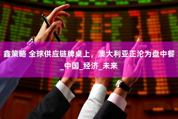 鑫策略 全球供应链牌桌上，澳大利亚正沦为盘中餐_中国_经济_未来