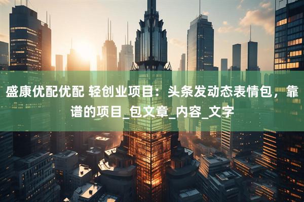 盛康优配优配 轻创业项目：头条发动态表情包，靠谱的项目_包文章_内容_文字