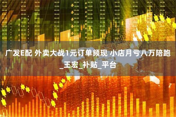 广发E配 外卖大战1元订单频现 小店月亏八万陪跑_王宏_补贴_平台