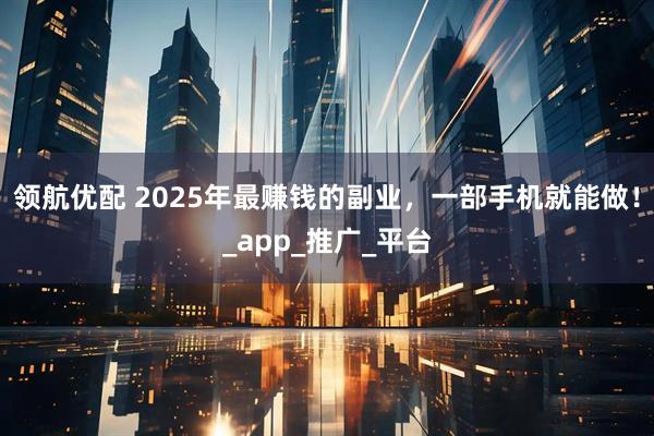 领航优配 2025年最赚钱的副业，一部手机就能做！_app_推广_平台