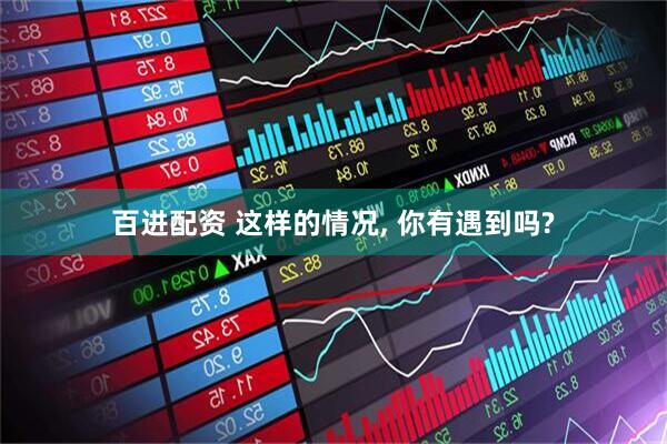 百进配资 这样的情况, 你有遇到吗?