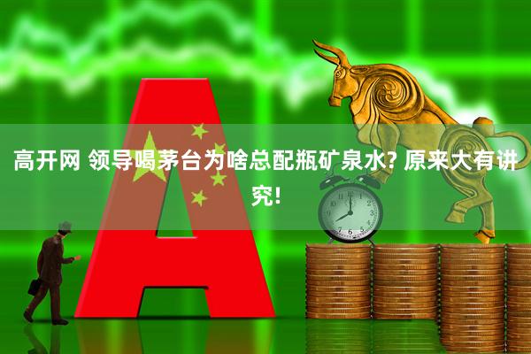 高开网 领导喝茅台为啥总配瓶矿泉水? 原来大有讲究!