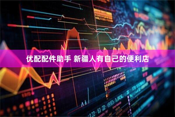 优配配件助手 新疆人有自己的便利店