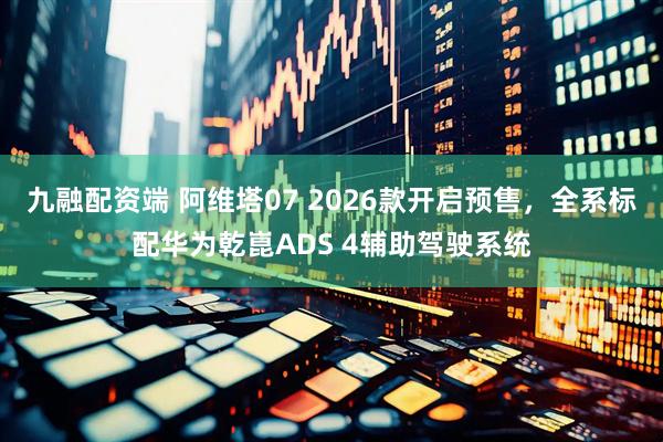 九融配资端 阿维塔07 2026款开启预售，全系标配华为乾崑ADS 4辅助驾驶系统
