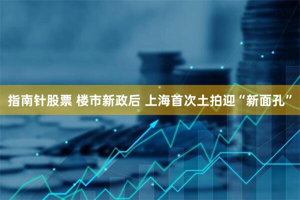 指南针股票 楼市新政后 上海首次土拍迎“新面孔”