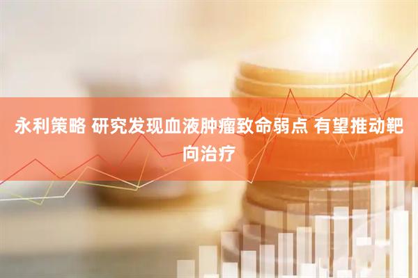 永利策略 研究发现血液肿瘤致命弱点 有望推动靶向治疗