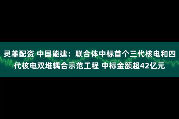 灵菲配资 中国能建：联合体中标首个三代核电和四代核电双堆耦合示范工程 中标金额超42亿元