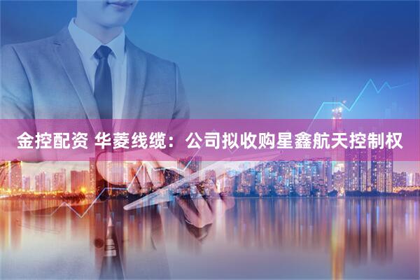 金控配资 华菱线缆：公司拟收购星鑫航天控制权