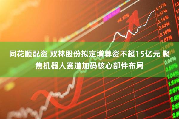 同花顺配资 双林股份拟定增募资不超15亿元 聚焦机器人赛道加码核心部件布局