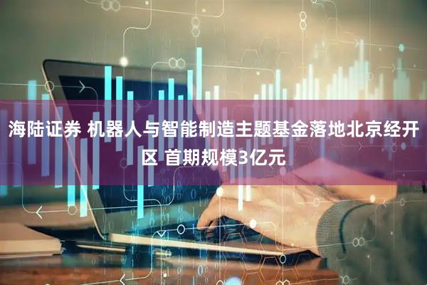 海陆证券 机器人与智能制造主题基金落地北京经开区 首期规模3亿元