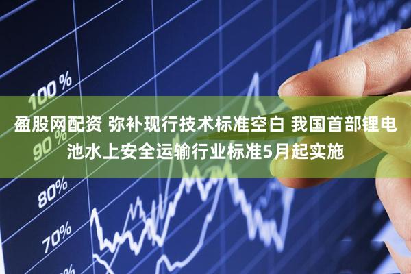 盈股网配资 弥补现行技术标准空白 我国首部锂电池水上安全运输行业标准5月起实施