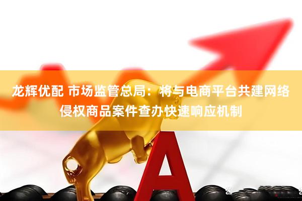 龙辉优配 市场监管总局：将与电商平台共建网络侵权商品案件查办快速响应机制