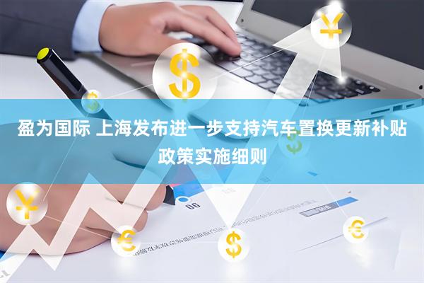 盈为国际 上海发布进一步支持汽车置换更新补贴政策实施细则