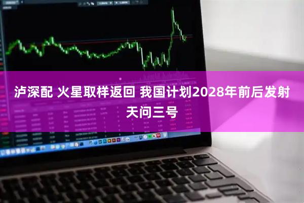 泸深配 火星取样返回 我国计划2028年前后发射天问三号