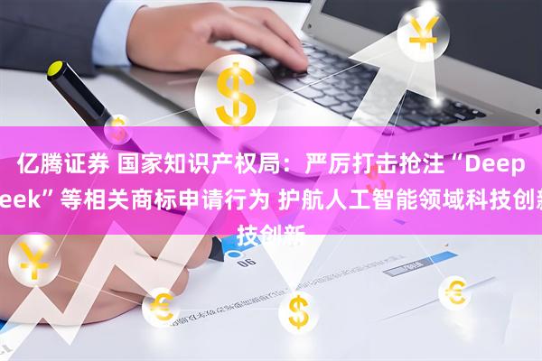 亿腾证券 国家知识产权局：严厉打击抢注“DeepSeek”等相关商标申请行为 护航人工智能领域科技创新