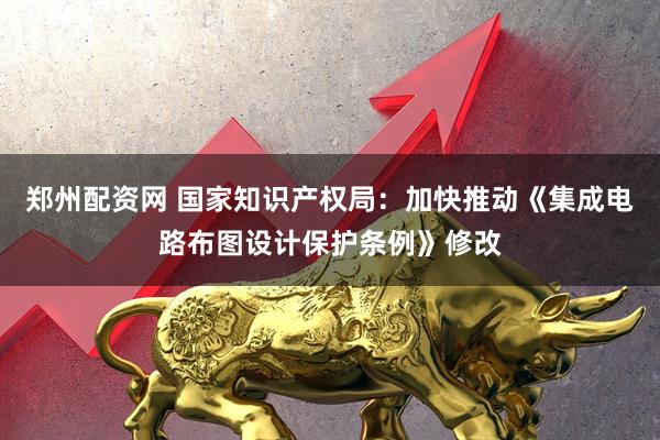 郑州配资网 国家知识产权局：加快推动《集成电路布图设计保护条例》修改