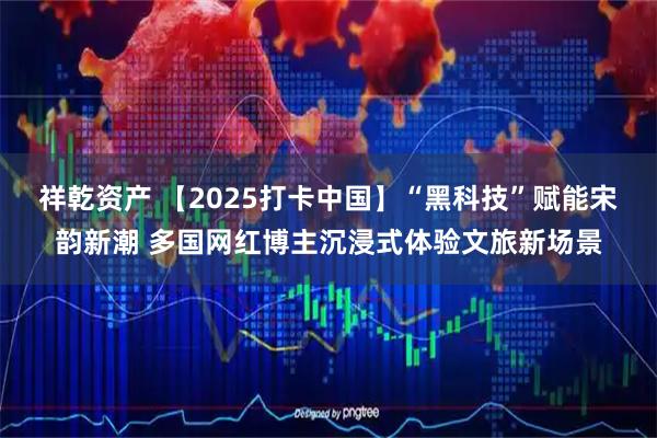 祥乾资产 【2025打卡中国】“黑科技”赋能宋韵新潮 多国网红博主沉浸式体验文旅新场景