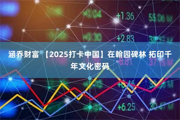 涵乔财富 【2025打卡中国】在翰园碑林 拓印千年文化密码